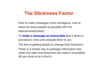The Stickiness Factor
• How to make messages more contagious; how to
reach as many people as possible with the
idea/service/product.
• To make a message so memorable that it sticks in
someone’s mind and compels them to act.
• The key to getting people to change their behaviour.
• There is a simple way to package information that
under the right circumstances can make it irresistible.
All you have to do is find it.
 