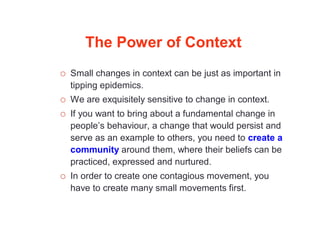 The Power of Context
 Small changes in context can be just as important in
tipping epidemics.
 We are exquisitely sensitive to change in context.
 If you want to bring about a fundamental change in
people’s behaviour, a change that would persist and
serve as an example to others, you need to create a
community around them, where their beliefs can be
practiced, expressed and nurtured.
 In order to create one contagious movement, you
have to create many small movements first.
 