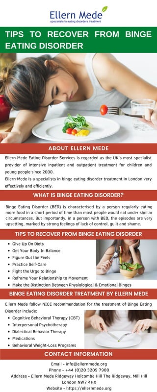 Ellern Mede Eating Disorder Services is regarded as the UK’s most specialist
provider of intensive inpatient and outpatient treatment for children and
young people since 2000.
Ellern Mede is a specialists in binge eating disorder treatment in London very
effectively and efficiently.
Email - info@ellernmede.org
Phone - +44 (0)20 3209 7900
Address - Ellern Mede Ridgeway Holcombe Hill The Ridgeway, Mill Hill
London NW7 4HX
Website - https://ellernmede.org
Cognitive Behavioral Therapy (CBT)
Interpersonal Psychotherapy
Dialectical Behavior Therapy
Medications
Behavioral Weight-Loss Programs
Ellern Mede follow NICE recommendation for the treatment of Binge Eating
Disorder include:
Give Up On Diets
Get Your Body In Balance
Figure Out the Feels
Practice Self-Care
Fight the Urge to Binge
Reframe Your Relationship to Movement
Make the Distinction Between Physiological & Emotional Binges
TIPS TO RECOVER FROM BINGE
EATING DISORDER
Binge Eating Disorder (BED) is characterised by a person regularly eating
more food in a short period of time than most people would eat under similar
circumstances. But importantly, in a person with BED, the episodes are very
upsetting, marked by strong feelings of lack of control, guilt and shame.
ABOUT ELLERN MEDE
TIPS TO RECOVER FROM BINGE EATING DISORDER
CONTACT INFORMATION
WHAT IS BINGE EATING DISORDER?
BINGE EATING DISORDER TREATMENT BY ELLERN MEDE
 