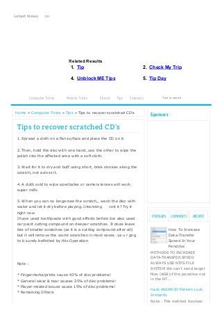 4/30/2014 Tips to recover scratched CD's - Cool Trick 
Latest News 10:57 PM Tricks To Clean A ll Temporary Files,Cookies,Temporary Internet Files 
COOL TRICK 
Related Results 
1. Tip 2. Check My Trip 
4. Unblock ME Tips 5. Tip Day 
Computer Tricks Mobile Tricks Ebook Tips Tutorials Text to search... 
Home » Computer Tricks » Tips » Tips to recover scratched CD's 
COMMENTS ARCHIVE 
Sponsors 
How To Increase 
Data-Transfer 
Speed In Your 
Pendrive 
POPULARS 
METHODS TO INCREASE 
DATA-TRANSFER SPEED 
ALWAYS USE NTFS FILE 
SYSTEM We can't send larger 
files (4GB) if the pendrive not 
in the NT... 
Hack ANDROID Pattern Lock 
Instantly 
Note - This method involves 
Tips to recover scratched CD's 
1. Spread a cloth on a flat surface and place the CD on it. 
2. Then, hold the disc with one hand, use the other to wipe the 
polish into the affected area with a soft cloth. 
3. Wait for it to dry and buff using short, brisk strokes along the 
scratch, not across it. 
4. A cloth sold to wipe spectacles or camera lenses will work 
super m8's. 
5. When you can no longersee the scratch,, wash the disc with 
water and let it dry before playing. Intersting isnt it? Try it 
right now 
I have used toothpaste with good effects before Ive also used 
car paint cutting compound on deeper scratches. It does leave 
lots of smaller scratches (as it is a cutting compound after all) 
but it will remove the worst scratches in most cases. ya u r gng 
to b surely befinited by this Operation 
Note : 
* Fingermarks/prints cause 43% of disc problems! 
* General wear & tear causes 25% of disc problems! 
* Player-related issues cause 15% of disc problems! 
* Remaining Others 
http://tipsandtricks.latesthackingnews.com/2014/04/tips-to-recover-scratched-cds.html 1/4 
 