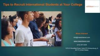 Tips to Recruit International Students at Your College
Mass Interact
info@massinteract.com
www.massinteract.com
(312) 257-2228
1375 E Woodfield Road, Suite 570 Schaumburg, IL
60173 United States
 