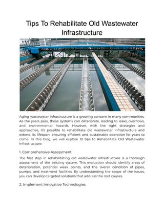 Tips To Rehabilitate Old Wastewater
Infrastructure
Aging wastewater infrastructure is a growing concern in many communities.
As the years pass, these systems can deteriorate, leading to leaks, overflows,
and environmental hazards. However, with the right strategies and
approaches, it’s possible to rehabilitate old wastewater infrastructure and
extend its lifespan, ensuring efficient and sustainable operation for years to
come. In this blog, we will explore 10 tips to Rehabilitate Old Wastewater
Infrastructure:
1. Comprehensive Assessment
The first step in rehabilitating old wastewater infrastructure is a thorough
assessment of the existing system. This evaluation should identify areas of
deterioration, potential weak points, and the overall condition of pipes,
pumps, and treatment facilities. By understanding the scope of the issues,
you can develop targeted solutions that address the root causes.
2. Implement Innovative Technologies
 