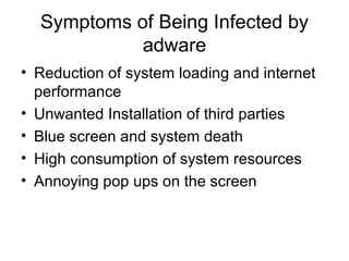 Symptoms of Being Infected by
adware
• Reduction of system loading and internet
performance
• Unwanted Installation of third parties
• Blue screen and system death
• High consumption of system resources
• Annoying pop ups on the screen
 