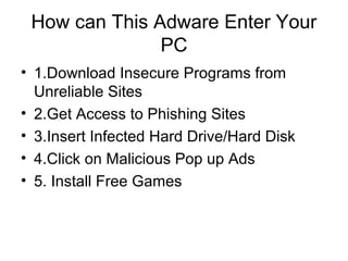 How can This Adware Enter Your
PC
• 1.Download Insecure Programs from
Unreliable Sites
• 2.Get Access to Phishing Sites
• 3.Insert Infected Hard Drive/Hard Disk
• 4.Click on Malicious Pop up Ads
• 5. Install Free Games
 