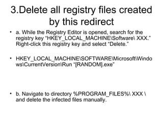 3.Delete all registry files created
by this redirect
• a. While the Registry Editor is opened, search for the
registry key “HKEY_LOCAL_MACHINESoftware XXX.”
Right-click this registry key and select “Delete.”
• HKEY_LOCAL_MACHINESOFTWAREMicrosoftWindo
wsCurrentVersionRun “[RANDOM].exe”
• b. Navigate to directory %PROGRAM_FILES% XXX 
and delete the infected files manually.
 