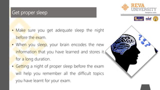 Get proper sleep
• Make sure you get adequate sleep the night
before the exam.
• When you sleep, your brain encodes the new
information that you have learned and stores it
for a long duration.
• Getting a night of proper sleep before the exam
will help you remember all the difficult topics
you have learnt for your exam.
 