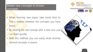 Relate new concepts to known
concepts
• When learning new topics take some time to
find a relation between the concepts you have
learnt.
• By relating the old concept with a new one, you
can learn quickly.
• With this method, you can easily recall recently
learned concepts in exams.
 