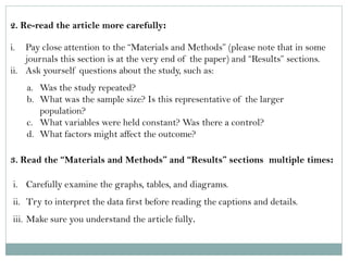2. Re-read the article more carefully: 
i.Pay close attention to the “Materials and Methods” (please note that in some journals this section is at the very end of the paper) and “Results” sections. 
ii.Ask yourself questions about the study, such as: 
a.Was the study repeated? 
b.What was the sample size? Is this representative of the larger population? 
c.What variables were held constant? Was there a control? 
d.What factors might affect the outcome? 
3. Read the “Materials and Methods” and “Results” sections multiple times: 
i.Carefully examine the graphs, tables, and diagrams. 
ii.Try to interpret the data first before reading the captions and details. 
iii.Make sure you understand the article fully.  