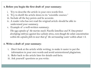 4. Before you begin the first draft of your summary: 
i.Try to describe the article in your own words first. 
ii.Try to distill the article down to its “scientific essence.” 
iii.Include all the key points and be accurate. 
iv.A reader who has not read the original article should be able to understand your summary. 
v.Example of a well-written summary: 
The egg capsules of the marine snails Nucella lamellosa and N. lima protect developing embryos against low-salinity stress, even though the solute concentration within the capsules falls to near that of the surrounding water within about 1 h. 
5. Write a draft of your summary: 
i.Don’t look at the article while writing, to make it easier to put the information in your own words and avoid unintentional plagiarism. 
ii.Refer back to the article later for details and facts. 
iii.Ask yourself questions as you write:  