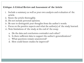 Critique: A Critical Review and Assessment of the Article 
i.Include a summary as well as your own analysis and evaluation of the article. 
ii.Know the article thoroughly. 
iii.Do not include personal opinions. 
iv.Be sure to distinguish your thoughts from the author’s words. 
v.Focus on the positive aspects and what the author(s) of the study learned. 
vi.Note limitations of the study at the end of the essay: 
a.Do the data and conclusions contradict each other? 
b.Is there sufficient data to support the author’s generalizations? 
c.What questions remain unanswered? 
d.How could future studies be improved?  