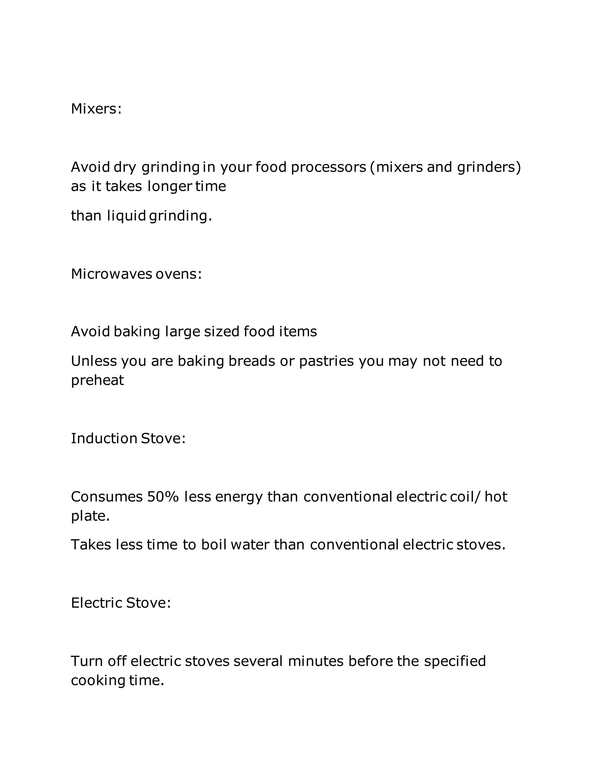 Mixers:
Avoid dry grinding in your food processors (mixers and grinders)
as it takes longer time
than liquid grinding.
Microwaves ovens:
Avoid baking large sized food items
Unless you are baking breads or pastries you may not need to
preheat
Induction Stove:
Consumes 50% less energy than conventional electric coil/ hot
plate.
Takes less time to boil water than conventional electric stoves.
Electric Stove:
Turn off electric stoves several minutes before the specified
cooking time.
 