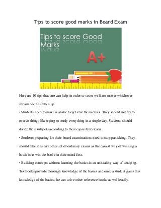 Tips to score good marks in Board Exam

Here are 10 tips that one can help in order to score well, no matter whichever
stream one has taken up.
• Students need to make realistic targets for themselves. They should not try to
overdo things like trying to study everything in a single day. Students should
divide their subjects according to their capacity to learn.
• Students preparing for their board examinations need to stop panicking. They
should take it as any other set of ordinary exams as the easiest way of winning a
battle is to win the battle in their mind first.
• Building concepts without learning the basics is an unhealthy way of studying.
Textbooks provide thorough knowledge of the basics and once a student gains this
knowledge of the basics, he can solve other reference books as well easily.

 