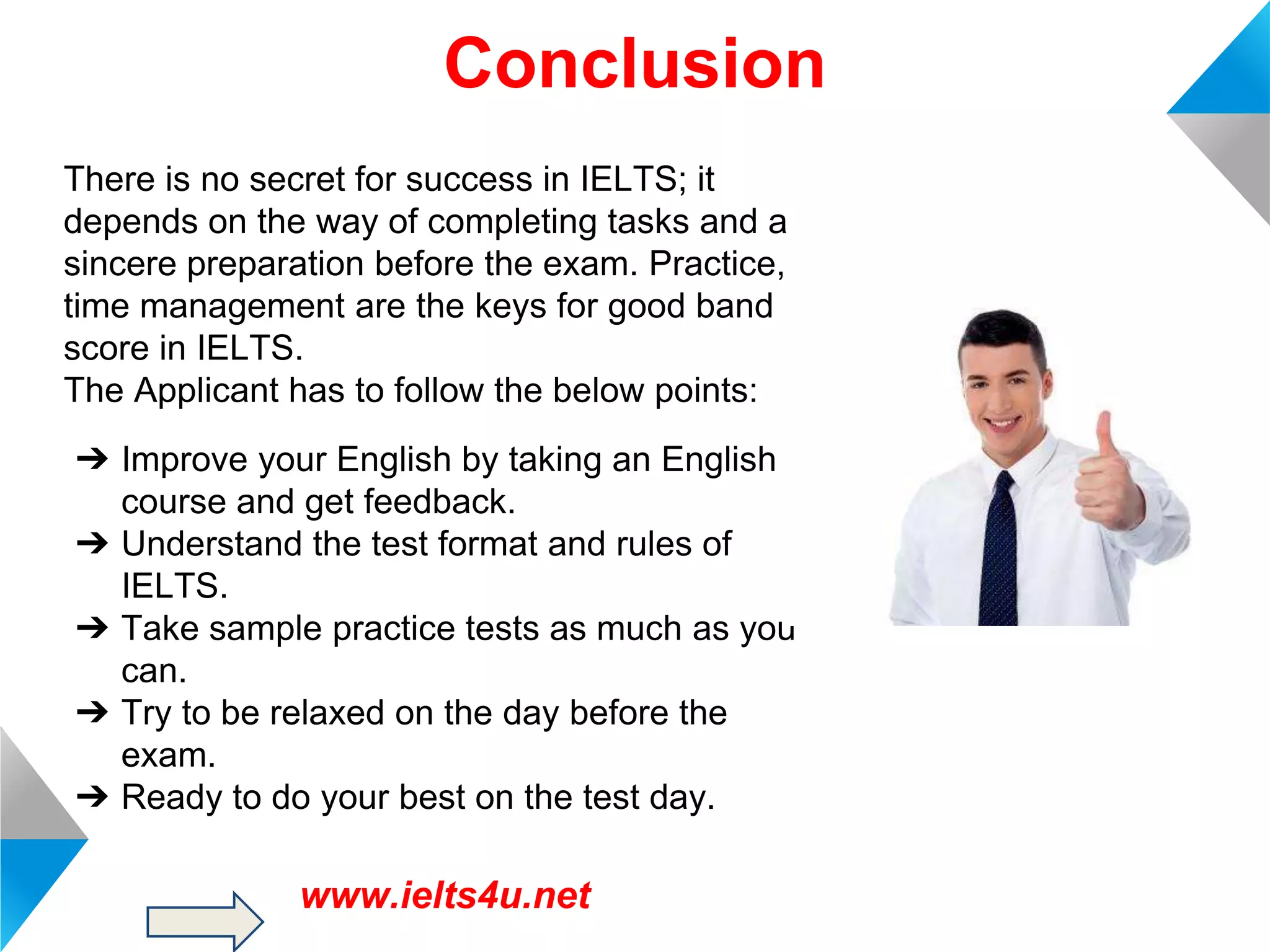 Conclusion
There is no secret for success in IELTS; it
depends on the way of completing tasks and a
sincere preparation before the exam. Practice,
time management are the keys for good band
score in IELTS.
The Applicant has to follow the below points:
➔ Improve your English by taking an English
course and get feedback.
➔ Understand the test format and rules of
IELTS.
➔ Take sample practice tests as much as you
can.
➔ Try to be relaxed on the day before the
exam.
➔ Ready to do your best on the test day.

www.ielts4u.net

 
