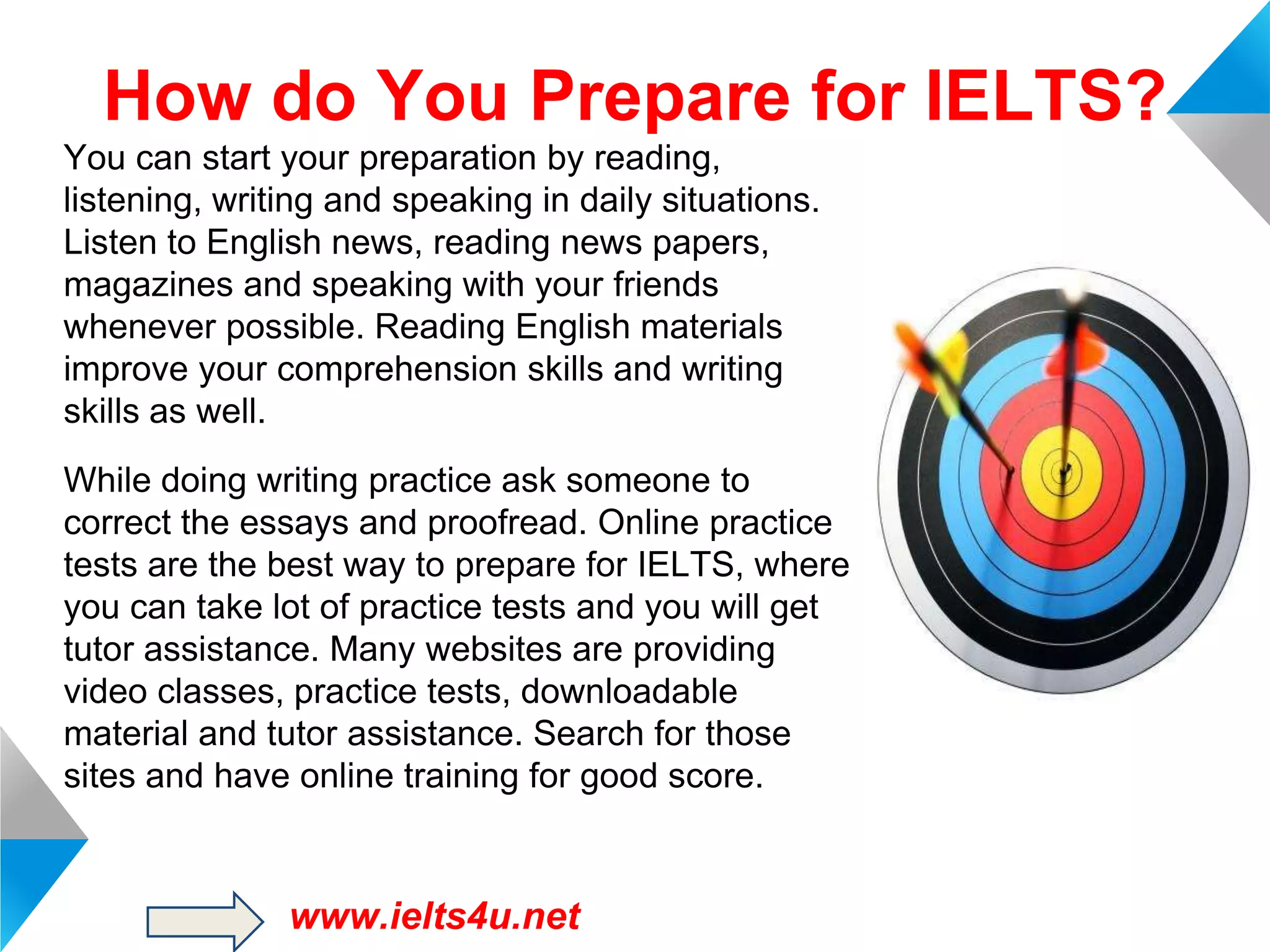 How do You Prepare for IELTS?
You can start your preparation by reading,
listening, writing and speaking in daily situations.
Listen to English news, reading news papers,
magazines and speaking with your friends
whenever possible. Reading English materials
improve your comprehension skills and writing
skills as well.
While doing writing practice ask someone to
correct the essays and proofread. Online practice
tests are the best way to prepare for IELTS, where
you can take lot of practice tests and you will get
tutor assistance. Many websites are providing
video classes, practice tests, downloadable
material and tutor assistance. Search for those
sites and have online training for good score.

www.ielts4u.net

 