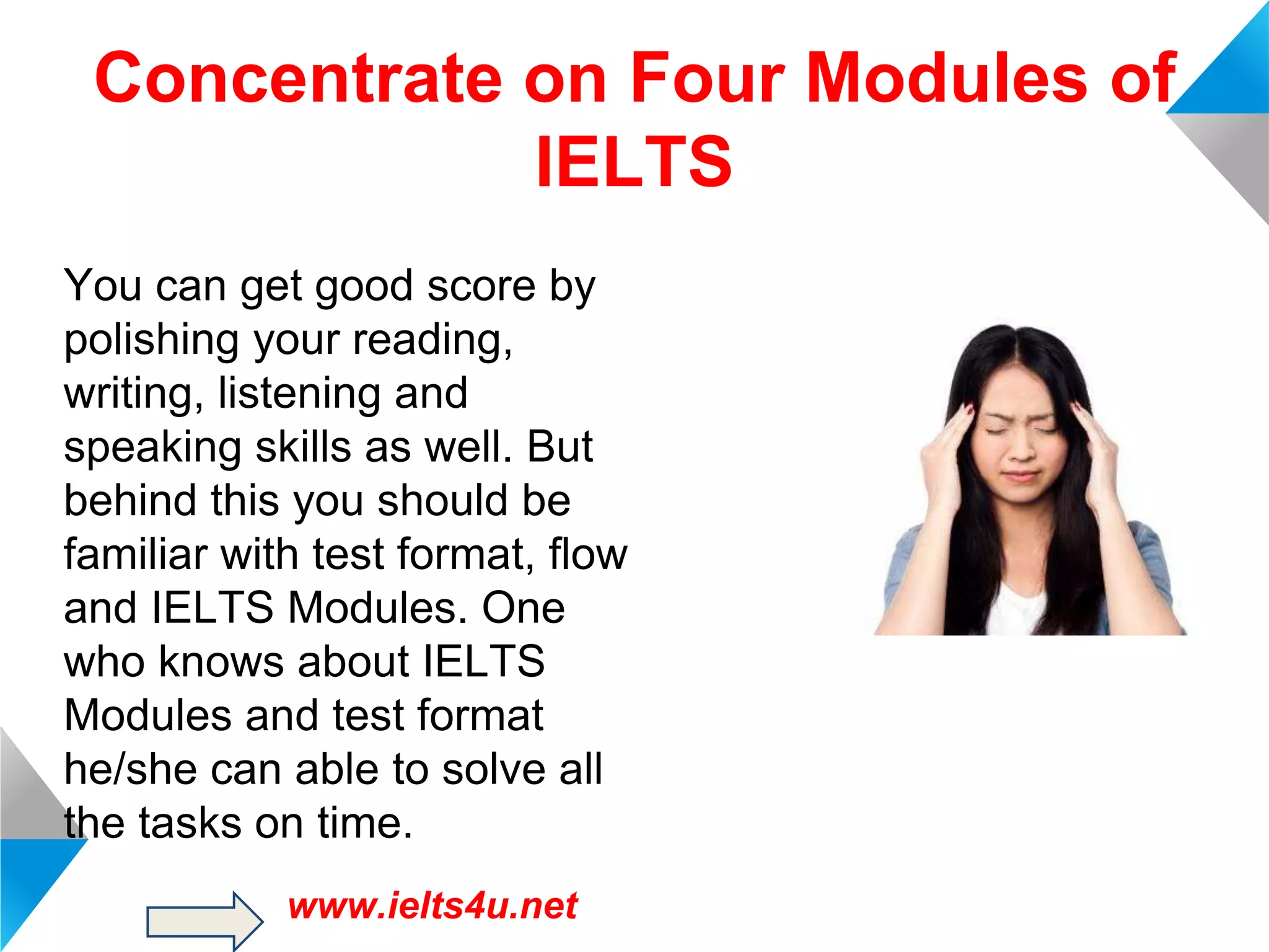 Concentrate on Four Modules of
IELTS
You can get good score by
polishing your reading,
writing, listening and
speaking skills as well. But
behind this you should be
familiar with test format, flow
and IELTS Modules. One
who knows about IELTS
Modules and test format
he/she can able to solve all
the tasks on time.
www.ielts4u.net

 