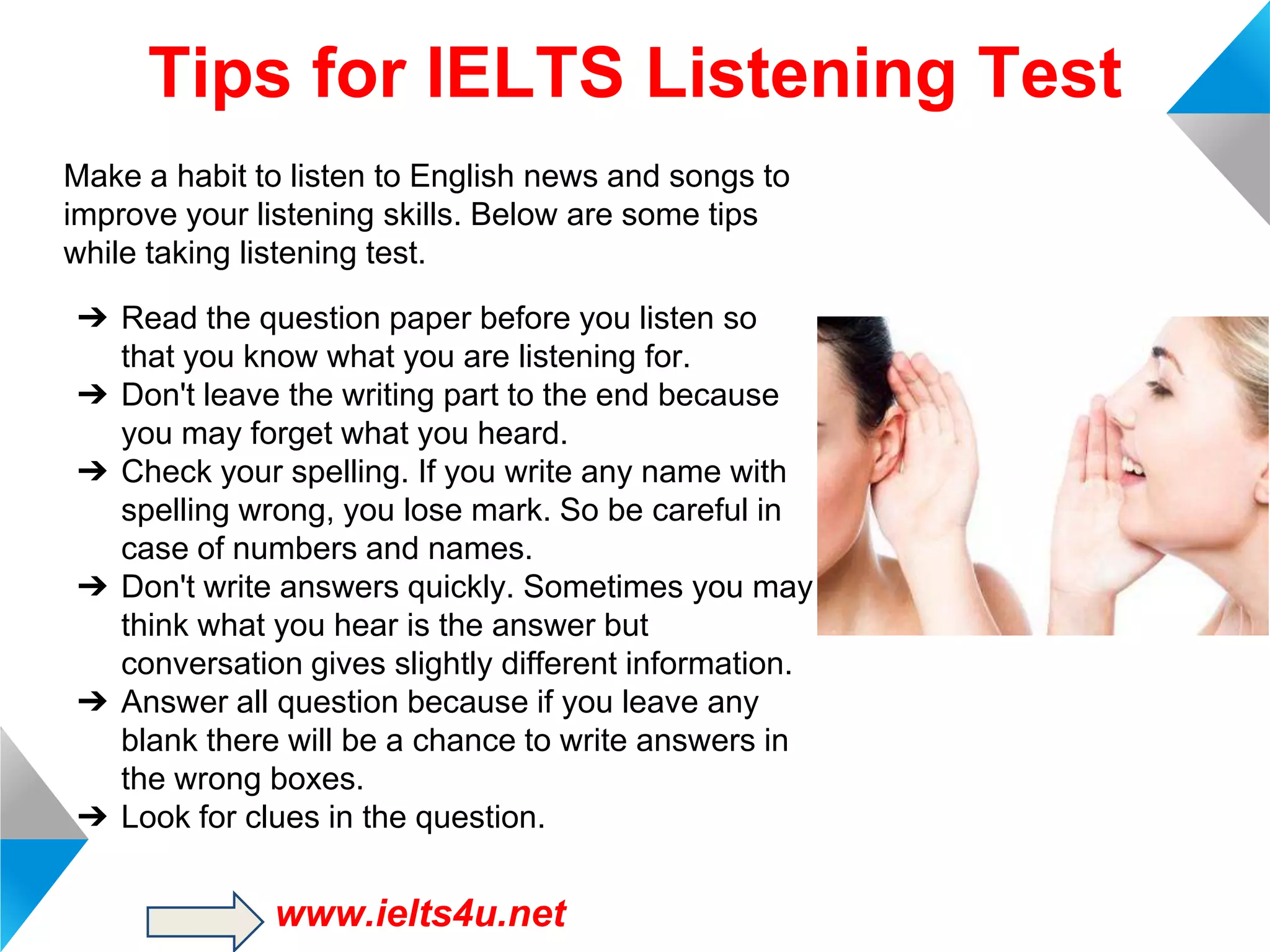 Tips for IELTS Listening Test
Make a habit to listen to English news and songs to
improve your listening skills. Below are some tips
while taking listening test.
➔ Read the question paper before you listen so
that you know what you are listening for.
➔ Don't leave the writing part to the end because
you may forget what you heard.
➔ Check your spelling. If you write any name with
spelling wrong, you lose mark. So be careful in
case of numbers and names.
➔ Don't write answers quickly. Sometimes you may
think what you hear is the answer but
conversation gives slightly different information.
➔ Answer all question because if you leave any
blank there will be a chance to write answers in
the wrong boxes.
➔ Look for clues in the question.

www.ielts4u.net

 