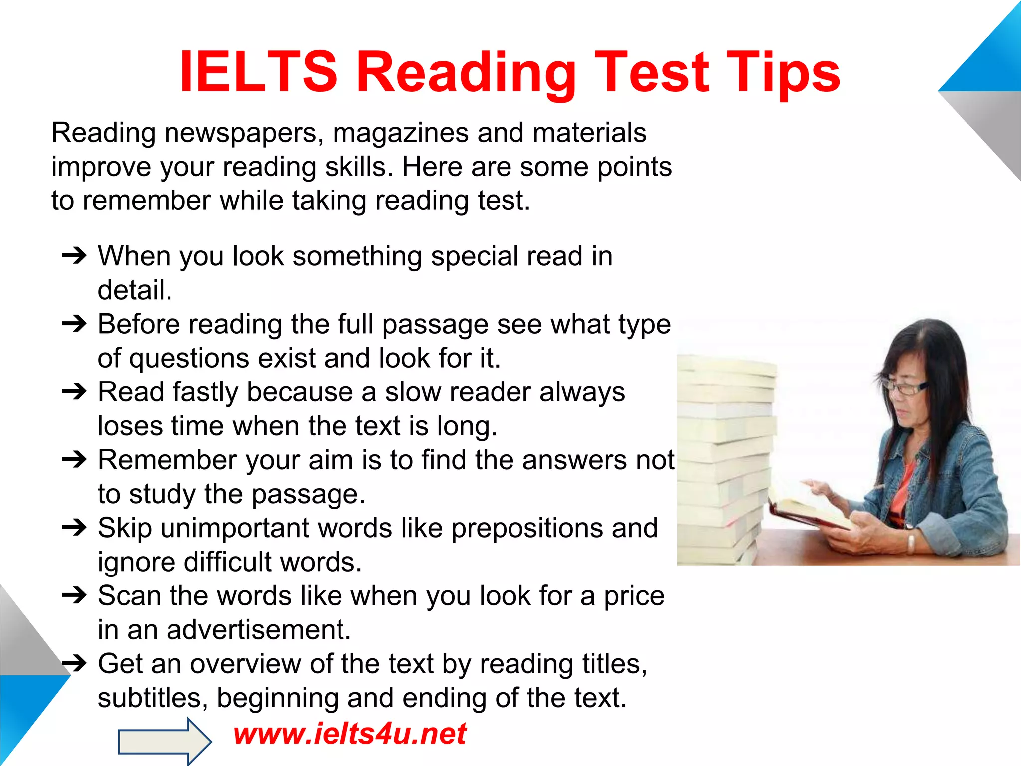 IELTS Reading Test Tips
Reading newspapers, magazines and materials
improve your reading skills. Here are some points
to remember while taking reading test.

➔ When you look something special read in
detail.
➔ Before reading the full passage see what type
of questions exist and look for it.
➔ Read fastly because a slow reader always
loses time when the text is long.
➔ Remember your aim is to find the answers not
to study the passage.
➔ Skip unimportant words like prepositions and
ignore difficult words.
➔ Scan the words like when you look for a price
in an advertisement.
➔ Get an overview of the text by reading titles,
subtitles, beginning and ending of the text.

www.ielts4u.net

 