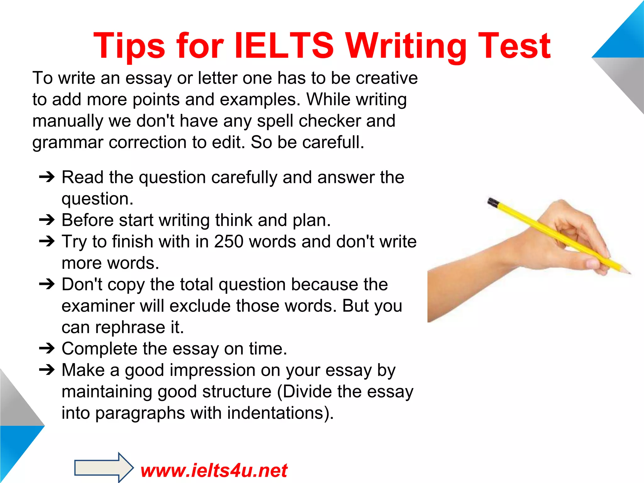 Tips for IELTS Writing Test
To write an essay or letter one has to be creative
to add more points and examples. While writing
manually we don't have any spell checker and
grammar correction to edit. So be carefull.
➔ Read the question carefully and answer the
question.
➔ Before start writing think and plan.
➔ Try to finish with in 250 words and don't write
more words.
➔ Don't copy the total question because the
examiner will exclude those words. But you
can rephrase it.
➔ Complete the essay on time.
➔ Make a good impression on your essay by
maintaining good structure (Divide the essay
into paragraphs with indentations).

www.ielts4u.net

 