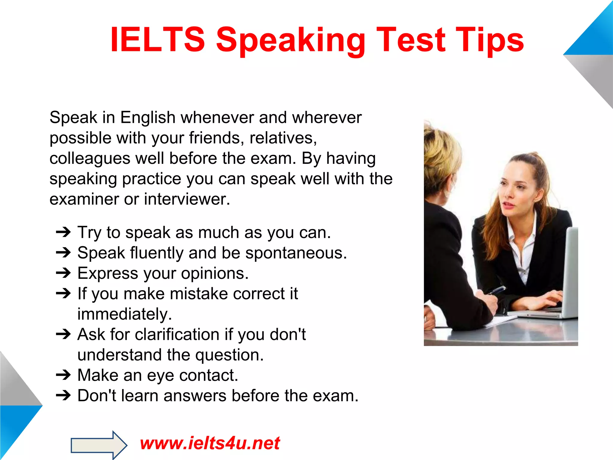 IELTS Speaking Test Tips
Speak in English whenever and wherever
possible with your friends, relatives,
colleagues well before the exam. By having
speaking practice you can speak well with the
examiner or interviewer.
➔
➔
➔
➔

Try to speak as much as you can.
Speak fluently and be spontaneous.
Express your opinions.
If you make mistake correct it
immediately.
➔ Ask for clarification if you don't
understand the question.
➔ Make an eye contact.
➔ Don't learn answers before the exam.

www.ielts4u.net

 