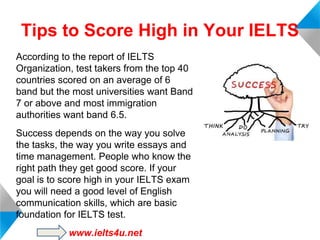 Tips to Score High in Your IELTS
According to the report of IELTS
Organization, test takers from the top 40
countries scored on an average of 6
band but the most universities want Band
7 or above and most immigration
authorities want band 6.5.
Success depends on the way you solve
the tasks, the way you write essays and
time management. People who know the
right path they get good score. If your
goal is to score high in your IELTS exam
you will need a good level of English
communication skills, which are basic
foundation for IELTS test.
www.ielts4u.net

 
