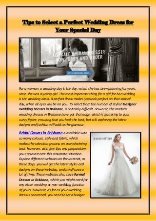 Tips to Select a Perfect Wedding Dress for
Your Special Day
For a woman, a wedding day is the day, which she has been planning for years,
since she was a young girl. The most important thing for a girl for her wedding
is the wedding dress. A perfect dress makes you look perfect on that special
day, when all eyes will be on you. To select from the number of stylish Designer
Wedding Dresses in Brisbane, is certainly difficult. However, the modern
wedding dresses in Brisbane have got that edge, which is flattering to your
curvy figure, ensuring that you look the best, but still exploring the latest
designs and fashion will add to the glamour.
Bridal Gowns in Brisbane is available with
so many colours, style and fabric, which
makes the selection process an overwhelming
task. However, with few tips and preparation,
you can overcome this traumatic situation.
Explore different websites on the Internet, as
these days, you will get the latest styles and
designs on these websites, and it will save a
lot of time. These websites also have Formal
Dresses in Brisbane, which you might need for
any other wedding or non-wedding function
of yours. However, as far as your wedding
dress is concerned, you need to set a budget
 