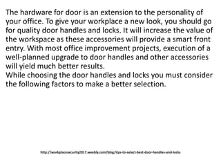 http://workplacesecurity2017.weebly.com/blog/tips-to-select-best-door-handles-and-locks
The hardware for door is an extension to the personality of
your office. To give your workplace a new look, you should go
for quality door handles and locks. It will increase the value of
the workspace as these accessories will provide a smart front
entry. With most office improvement projects, execution of a
well-planned upgrade to door handles and other accessories
will yield much better results.
While choosing the door handles and locks you must consider
the following factors to make a better selection.
 