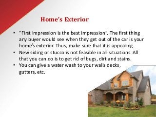 Home’s Exterior
• “First impression is the best impression”. The first thing
any buyer would see when they get out of the car is your
home’s exterior. Thus, make sure that it is appealing.
• New siding or stucco is not feasible in all situations. All
that you can do is to get rid of bugs, dirt and stains.
• You can give a water wash to your walls decks,
gutters, etc.
 