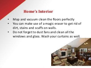 Home’s Interior
• Mop and vacuum clean the floors perfectly
• You can make use of a magic eraser to get rid of
dirt, stains and scuffs on walls.
• Do not forget to dust fans and clean all the
windows and glass. Wash your curtains as well.
 