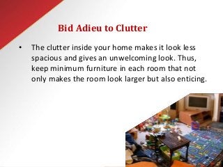 Bid Adieu to Clutter
• The clutter inside your home makes it look less
spacious and gives an unwelcoming look. Thus,
keep minimum furniture in each room that not
only makes the room look larger but also enticing.
 