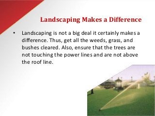 Landscaping Makes a Difference
• Landscaping is not a big deal it certainly makes a
difference. Thus, get all the weeds, grass, and
bushes cleared. Also, ensure that the trees are
not touching the power lines and are not above
the roof line.
 