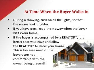 At Time When the Buyer Walks In
• During a showing, turn on all the lights, so that
the rooms look brighter.
• If you have pets, keep them away when the buyer
visits your home.
• If the buyer is accompanied by a REALTOR®, it is
better that you leave and allow
the REALTOR® to show your house.
This is because most of the
buyers are not
comfortable with the
owner being present!
 