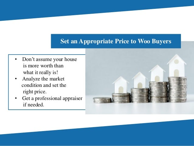 • Don’t assume your house
is more worth than
what it really is!
• Analyze the market
condition and set the
right price.
• Get a professional appraiser
if needed.
Set an Appropriate Price to Woo Buyers
 