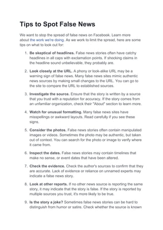 Tips to Spot False News
We want to stop the spread of false news on Facebook. Learn more
about the work we're doing. As we work to limit the spread, here are some
tips on what to look out for:
1. Be skeptical of headlines. False news stories often have catchy
headlines in all caps with exclamation points. If shocking claims in
the headline sound unbelievable, they probably are.
2. Look closely at the URL. A phony or look-alike URL may be a
warning sign of false news. Many false news sites mimic authentic
news sources by making small changes to the URL. You can go to
the site to compare the URL to established sources.
3. Investigate the source. Ensure that the story is written by a source
that you trust with a reputation for accuracy. If the story comes from
an unfamiliar organization, check their "About" section to learn more.
4. Watch for unusual formatting. Many false news sites have
misspellings or awkward layouts. Read carefully if you see these
signs.
5. Consider the photos. False news stories often contain manipulated
images or videos. Sometimes the photo may be authentic, but taken
out of context. You can search for the photo or image to verify where
it came from.
6. Inspect the dates. False news stories may contain timelines that
make no sense, or event dates that have been altered.
7. Check the evidence. Check the author's sources to confirm that they
are accurate. Lack of evidence or reliance on unnamed experts may
indicate a false news story.
8. Look at other reports. If no other news source is reporting the same
story, it may indicate that the story is false. If the story is reported by
multiple sources you trust, it's more likely to be true.
9. Is the story a joke? Sometimes false news stories can be hard to
distinguish from humor or satire. Check whether the source is known
 