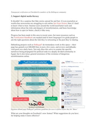 Transparent verification on Checkdesk by members of the Bellingcat community
3. Support digital media literacy
It shouldn’t be a surprise that fake stories spread far and fast: if even journalists at
world-class newsrooms are struggling to sort online fact from fiction, then it’s hard
to know what to trust. Internet users around the world need better tools and
information about the risks and dangers of misinformation, and basic knowledge
about how to spot (or better, check) a fake story.
Progress has been made in this area in recent years, but more resources such as
the Verification Handbook are needed (and in more languages!) to guide people to
ask the right questions about the link they’re retweeting or the post they’re sharing.
Debunking projects such as DaBegad? do tremendous work in this space — their
page has gained over 600,000 likes in just a few years, and reviews and debunks
viral posts on a daily basis. Not only does this serve to counter the specific
narratives being propagated for political ends in a deeply divided community in
Egypt, but it also raises general awareness of the existence of dangerous
misinformation online.
Egyptian debunk page DaBegad? publishes guidelines for users to follow before they hit ‘Share’
What are your thoughts on Facebook’s new feature? What suggestions do you have
for helping make it more effective?
 