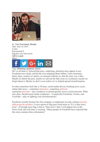 by: Tom Trewinnard, Meedan
Date: June 16, 2015
6 mins
Recommend:3
Log in to save this article
Add to a pack
Share:
Tags: debunking, facebook, hoaxes
We’ve all done it. Noticed that juicy, surprising, shocking story appear in our
Facebook news feeds, and hit the ever-tempting Share button. Later (moments,
hours, days, weeks) we realize, or someone informs us, that the story was a fake.
Maybe we delete the post, maybe we call out the fake story in a comment, maybe we
forget about it. Maybe we don’t even realize we’ve helped spread misinformation.
In what sometimes feels like a 24-hour, social media-driven, breaking news cycle,
online fake news — sometimes humorous, sometimes political,
sometimes personal — has a tendency to spread quickly across social networks. What
role, then, should social media companies — in particular Facebook, Twitter, and
YouTube — play in fighting viral misinformation?
Facebook recently became the first company to implement an early solution directly
addressing the problem: A new option to flag news feed items as “It’s a false news
story”. If enough users flag a link as “false news” then it will appear less in the
News Feed, and will show a warning: “Many people on Facebook have reported that
this story contains false information.”
 