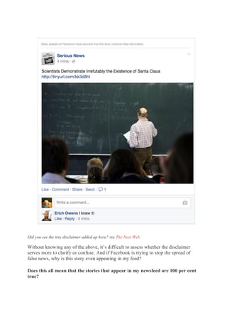 Did you see the tiny disclaimer added up here? via The Next Web
Without knowing any of the above, it’s difficult to assess whether the disclaimer
serves more to clarify or confuse. And if Facebook is trying to stop the spread of
false news, why is this story even appearing in my feed?
Does this all mean that the stories that appear in my newsfeed are 100 per cent
true?
 