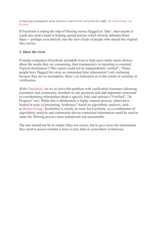 Comparing propagation of an incorrect report to its correction by traffic, by Gilad Lotan, via
Poynter
If Facebook is taking the step of filtering stories flagged as ‘fake’, then maybe it
could also lend a hand in helping spread articles which directly debunks those
fakes — perhaps even directly into the news feeds of people who shared the original
fake stories.
2. Show the work
If media companies (Facebook included) want to help users make smart choices
about the media they are consuming, then transparency in reporting is essential.
Typical disclaimers (“This report could not be independently verified”, “Many
people have flagged this story as containing false information”) are confusing
because they are so incomplete: there’s no indication as to the extent of certainty or
verification.
With Checkdesk, we try to solve this problem with verification footnotes (allowing
journalists and community members to ask questions and add important contextual
or corroborating information about a specific link) and statuses (“Verified”, “In
Progress” etc). While this is deliberately a highly manual process, others have
looked at ways of presenting “truthiness” based on algorithmic analysis, such
as Rumor Gauge. Scalability is clearly an issue for Facebook, so a combination of
algorithmic analysis and community-driven contextual information could be used to
make the filtering process more transparent and accountable.
The aim should not be to simply filter out stories, but to give users the information
they need to assess whether a story is real, fake or somewhere in between.
 