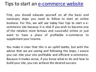Tips to start an e-commerce website
First, you should educate yourself on all the basic and
necessary steps you need to follow to start an online
business. For this, we will see today four tips to start a e-
commerce site because it is vital if you wish to become one
of the retailers most famous and successful online or just
want to have a place of profitable e-commerce to
supplement your income.
You make it clear that this is an uphill battle, but with the
advice that we are seeing and following the steps, I assure
you can ride your site profitable and efficient e-commerce.
Because it makes sense, if you know what to do and how to
build your site, you can achieve the desired success.
 