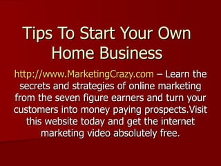 Tips To Start Your Own Home Business http://www.MarketingCrazy.com  – Learn the secrets and strategies of online marketing from the seven figure earners and turn your customers into money paying prospects.Visit this website today and get the internet marketing video absolutely free. 