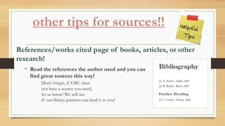 other tips for sources!!
References/works cited page of books, articles, or other
research!
• Read the references the author used and you can
find great sources this way!
Don’t forget, if GBC does
not have a source you need,
let us know! We will see
if our library partners can lend it to you!
 