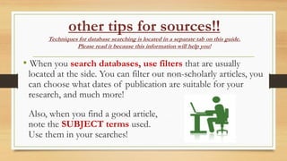 other tips for sources!!
Techniques for database searching is located in a separate tab on this guide.
Please read it because this information will help you!
• When you search databases, use filters that are usually
located at the side. You can filter out non-scholarly articles, you
can choose what dates of publication are suitable for your
research, and much more!
Also, when you find a good article,
note the SUBJECT terms used.
Use them in your searches!
 