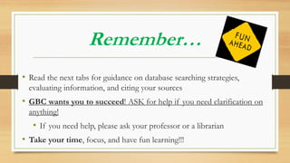 Remember…
• Read the next tabs for guidance on database searching strategies,
evaluating information, and citing your sources
• GBC wants you to succeed! ASK for help if you need clarification on
anything!
• If you need help, please ask your professor or a librarian
• Take your time, focus, and have fun learning!!!
 