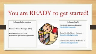 You are READY to get started!
Library Information:
Monday – Friday 8am-5pm (PST)
Main Phone: 775-753-2222
Main Email: gbc-library@gbcnv.edu
Library Staff:
Eric Walsh, Reference Librarian
Eric.Walsh@gbcnv.edu
Carrie Gaxiola, Library Manager
Carrie.Gaxiola@gbcnv.edu
Christina Park, Library Technician II
Christina.Park@gbcnv.edu
 
