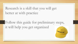 Research is a skill that you will get
better at with practice
Follow this guide for preliminary steps,
it will help you get organized
 