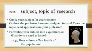 next… subject, topic of research
• Chose your subject for your research
Or does the professor have one assigned for you? Does the
topic need approval from your professor?
• Formulate your subject into a question(s):
What do you need to know?
• e.g., Does culture effect health of
the population?
 