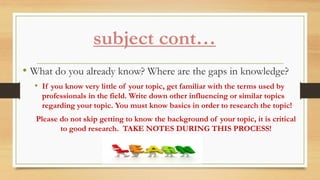 subject cont…
• What do you already know? Where are the gaps in knowledge?
• If you know very little of your topic, get familiar with the terms used by
professionals in the field. Write down other influencing or similar topics
regarding your topic. You must know basics in order to research the topic!
Please do not skip getting to know the background of your topic, it is critical
to good research. TAKE NOTES DURING THIS PROCESS!
 