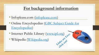 For background information
• Infoplease.com (infoplease.com)
• Online Encyclopedias (GBC Subject Guide for
Encyclopedias)
• Internet Public Library (www.ipl.org)
• Wikipedia (Wikipedia.org)
 
