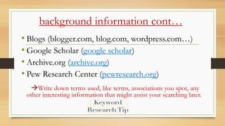 background information cont…
• Blogs (blogger.com, blog.com, wordpress.com…)
• Google Scholar (google scholar)
• Archive.org (archive.org)
• Pew Research Center (pewresearch.org)
Write down terms used, like terms, associations you spot, any
other interesting information that might assist your searching later.
 
