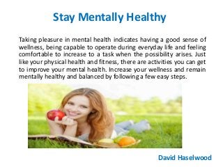 Stay Mentally Healthy
Taking pleasure in mental health indicates having a good sense of
wellness, being capable to operate during everyday life and feeling
comfortable to increase to a task when the possibility arises. Just
like your physical health and fitness, there are activities you can get
to improve your mental health. Increase your wellness and remain
mentally healthy and balanced by following a few easy steps.
David Haselwood
 
