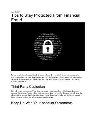 April 5, 2017
Tips to Stay Protected From Financial
Fraud
No one is safe from financial fraud. Investors all over the world fall victim to fraudsters who
want to separate them from their hard-earned cash. Unfortunately, fraud happens at an alarming
rate in the investment sector. Thankfully, there are ways that you, as an investor, can protect
yourself from fraud.
Third-Party Custodian
Hire a third-party custodian. Your financial security may depend on it. If a financial advisor
suggests that you don’t need a third-party custodian, then you need to distance yourself from that
advisor. Keep in mind that hiring a third-party custodian doesn’t make you fool-proof against
fraud. However, it does provide some additional security.
Keep Up With Your Account Statements
 